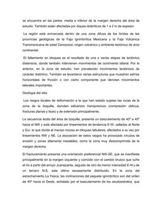 se encuentra en las partes: media e inferior de la margen derecha del área de
estudio. También están afectadas por diques doleríticos de 1 a 2 m de espesor.
La región está enmarcada dentro de una zona difusa de los límites de las
provincias geológicas de la Faja Ignimbrítica Mexicana y la Faja Volcánica
Transmexicana de edad Cenozoica, origen volcánico y ambiente tectónico de arco
continental.
El fallamiento en bloques es el resultado de una o varias etapas de tectónica
distensiva, donde también intervienen movimientos de corrimiento lateral. Por lo
anterior, en la zona de estudio, han prevalecido movimientos tectónicos de
carácter distintivo. También se levantaron varias estructuras que muestran estrías
horizontales de fricción o con cierto componente que denotan movimientos
laterales importantes.
Geología del sitio
Los rasgos locales de deformación a la que han estado sujetas las rocas de la
zona de la boquilla, denotan esfuerzos transpresivos (compresión oblicua,
fracturas planas y lisas) y de extensión principalmente.
La secuencia ácida del área de boquilla, presenta un basculamiento de 40º a 45º
hacia el NW y está afectada por lineamientos de tendencia E-W, sellados al Norte
y Sur, lo que divide al macizo rocoso en bloques tabulares, afectados a su vez por
lineamientos NW y NE. La asociación de estos rasgos ha provocado círculos de
erosión y zonas altamente inestables, como la zona muy descomprimida de la
margen derecha.
El fracturamiento presenta una orientación preferencial NW-SE, que se manifiesta
principalmente en la margen izquierda y coincide con el cambio brusco que sufre
el río a partir del arroyo Juanepanta, seguido de otro de menor intensidad E-N y de
un tercero N-S, este último escasamente distribuido. En la zona del
estrechamiento La Yesca, las inclinaciones del paquete ignimbrítico son del orden
de 45º hacia el Oeste, señalado por el basculamiento de los seudoestratos, que
 