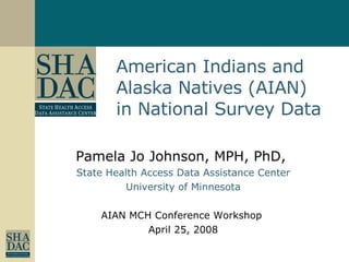 Pamela Jo Johnson, MPH, PhD,  State Health Access Data Assistance Center University of Minnesota AIAN MCH Conference Workshop  April 25, 2008 American Indians and Alaska Natives (AIAN) in National Survey Data 