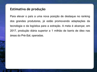 Estimativa de produção

Para elevar o país a uma nova posição de destaque no ranking
dos grandes produtores, já estão promovendo adaptações da
tecnologia e da logística para a extração. A meta é alcançar, em
2017, produção diária superior a 1 milhão de barris de óleo nas
áreas do Pré-Sal, operadas.
 