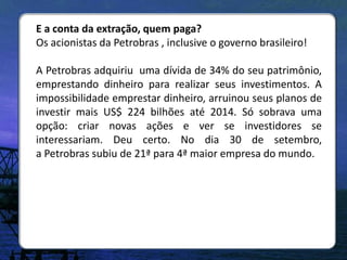 E a conta da extração, quem paga?
Os acionistas da Petrobras , inclusive o governo brasileiro!

A Petrobras adquiriu uma dívida de 34% do seu patrimônio,
emprestando dinheiro para realizar seus investimentos. A
impossibilidade emprestar dinheiro, arruinou seus planos de
investir mais US$ 224 bilhões até 2014. Só sobrava uma
opção: criar novas ações e ver se investidores se
interessariam. Deu certo. No dia 30 de setembro,
a Petrobras subiu de 21ª para 4ª maior empresa do mundo.
 