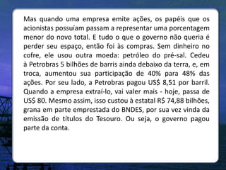 Mas quando uma empresa emite ações, os papéis que os
acionistas possuíam passam a representar uma porcentagem
menor do novo total. E tudo o que o governo não queria é
perder seu espaço, então foi às compras. Sem dinheiro no
cofre, ele usou outra moeda: petróleo do pré-sal. Cedeu
à Petrobras 5 bilhões de barris ainda debaixo da terra, e, em
troca, aumentou sua participação de 40% para 48% das
ações. Por seu lado, a Petrobras pagou US$ 8,51 por barril.
Quando a empresa extraí-lo, vai valer mais - hoje, passa de
US$ 80. Mesmo assim, isso custou à estatal R$ 74,88 bilhões,
grana em parte emprestada do BNDES, por sua vez vinda da
emissão de títulos do Tesouro. Ou seja, o governo pagou
parte da conta.
 