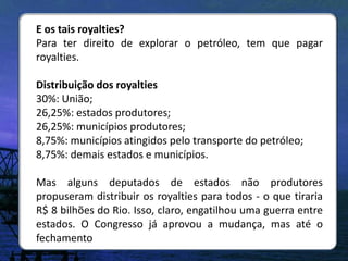 E os tais royalties?
Para ter direito de explorar o petróleo, tem que pagar
royalties.

Distribuição dos royalties
30%: União;
26,25%: estados produtores;
26,25%: municípios produtores;
8,75%: municípios atingidos pelo transporte do petróleo;
8,75%: demais estados e municípios.

Mas alguns deputados de estados não produtores
propuseram distribuir os royalties para todos - o que tiraria
R$ 8 bilhões do Rio. Isso, claro, engatilhou uma guerra entre
estados. O Congresso já aprovou a mudança, mas até o
fechamento
 
