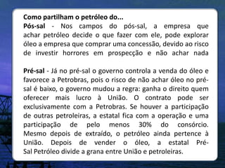 Como partilham o petróleo do...
Pós-sal - Nos campos do pós-sal, a empresa que
achar petróleo decide o que fazer com ele, pode explorar
óleo a empresa que comprar uma concessão, devido ao risco
de investir horrores em prospecção e não achar nada

Pré-sal - Já no pré-sal o governo controla a venda do óleo e
favorece a Petrobras, pois o risco de não achar óleo no pré-
sal é baixo, o governo mudou a regra: ganha o direito quem
oferecer mais lucro à União. O contrato pode ser
exclusivamente com a Petrobras. Se houver a participação
de outras petroleiras, a estatal fica com a operação e uma
participação de pelo menos 30% do consórcio.
Mesmo depois de extraído, o petróleo ainda pertence à
União. Depois de vender o óleo, a estatal Pré-
Sal Petróleo divide a grana entre União e petroleiras.
 