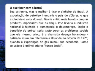 O que fazer com o lucro?
Soa estranho, mas o melhor é tirar o dinheiro do Brasil. A
exportação de petróleo inundaria o país de dólares, o que
explodiria o valor do real. Ficaria então mais barato comprar
produtos importados que os daqui. Isso levaria a indústria
nacional à falência e aumentaria o desemprego. Então o
beneficio do pré-sal seria gasto curar os problemas sociais
que ele mesmo criou, é a chamada doença holandesa -
batizada assim em referencia a Holanda na década de 1970,
quando a exportação de gás minou sua economia. Como
solução o Brasil vai criar o "Fundo Social".
 