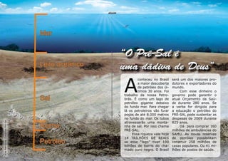 Mar


                                                    “O Pré-Sal é
                                   Leito oceânico   uma dádiva de Deus”

                                                    A
                                                            conteceu no Brasil    será um dos maiores pro-
                                                            a maior descoberta    dutores e exportadores do
                                                            de petróleo dos úl-   mundo.
                                                            timos 30 anos. Foi        Com esse dinheiro o
                                                    trabalho da nossa Petro-      governo pode garantir o
                                   Sal              brás. É como um lago de       atual Orçamento da Saú-
                                                    petróleo gigante debaixo      de durante 280 anos. Se
                                                    do fundo mar. Para chegar     a verba for dirigida para
                                                    lá os petroleiros vão furar   a educação o petróleo do
                                                    poços de até 8.000 metros     PRÉ-SAL pode sustentar as
                                                    no fundo do mar. Os tubos     despesas de 2009 durante
Arte Petrobras (Geologia Pré-Sal




                                                    atravessarão uma monta-       825 anos.
                                   Rocha            nha de sal. Por isso chama        Dá para comprar 160
                                                    PRÉ-SAL.                      milhões de ambulâncias do
                                                         Essa riqueza vale hoje   SAMU. As novas reservas
                                                    14 TRILHÕES DE REAIS          de petróleo possibilitam
                                   Petróleo         se esse “lago” tiver 100      construir 258 milhões de
                                                    bilhões de barris do cha-     casas populares. Ou 41 mi-
                                                    mado ouro negro. O Brasil     lhões de postos de saúde.
 