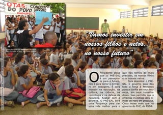 “Vamos investir em
                                                                                     nossos filhos e netos,
Grupo de Ciência Política da UNB (Alunos do CEF 01 do Paranoá assistindo o teatro)




                                                                                     no nosso futuro”


                                                                                      O
                                                                                               Presidente disse     que nós temos de mais
                                                                                               que o PRÉ-SAL        precioso, os nossos filhos
                                                                                               é um passapor-       e os nossos netos.
                                                                                               te para o futuro,         Para descobrir o PRÉ-
                                                                                      não é para torrar o dinhei-   SAL o governo Lula deu
                                                                                      ro em bobagens. É para        toda a força à Petrobrás
                                                                                      investir na educação, na      porque confia em seus téc-
                                                                                      cultura, na ciência, na       nicos, em seus trabalha-
                                                                                      tecnologia e na defesa da     dores. Isso permitiu que a
                                                                                      natureza. Acabar com a        empresa investisse dois bi-
                                                                                      pobreza. O PRÉ-SAL será       lhões de reais em pesquisa.
                                                                                      uma Poupança para dar         Cinco vezes mais que no
                                                                                      uma vida melhor para o        governo do FHC, do PSDB.
 
