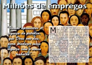 “Vamos aproveitar a
                                                        M
                                                                  as o Brasil não       mar, mais usinas siderúrgi-
                                                                  pode virar ape-       cas para produzir o aço dos
                                                                  nas um vendedor       oleodutos, alem de sondas

                                 riqueza do petróleo,             de petróleo. A ex-
                                                        ploração do PRÉ-SAL pode
                                                        gerar milhões de empregos
                                                                                        para furar os poços e heli-
                                                                                        cópteros para levar os pe-
                                                                                        troleiros aos locais de ex-

                                  que Deus nos deu,     e ajudar a construir uma
                                                        economia poderosa.
                                                             Deveremos     exportar
                                                                                        ploração. Novas Refinarias e
                                                                                        novos Terminais portuários
                                                                                        também serão construídos.

                                 para produzir mais
                                                        o que vale mais, como a              Tudo isso pode e deve
                                                        gasolina, o óleo diesel, os     ser produzido no Brasil para
                                                        produtos petroquímicos e        criar empregos. E milhares
                                                        outros. Vamos ter uma po-       de vagas nas faculdades

                                 riqueza com o nosso    derosa indústria petrolífera,
                                                        fortalecer a indústria naval
                                                                                        porque precisaremos de
                                                                                        engenheiros, geólogos, quí-
Tarsila do Amaral (Operários)




                                                        e transformar o Brasil num      micos, economistas, eletri-

                                      trabalho”.        dos maiores pólos mundiais
                                                        da indústria petroquímica.
                                                             Trazer o petróleo do
                                                                                        cistas, mecânicos e outros
                                                                                        trabalhadores qualificados.
                                                                                        Sem falar nos professores,
                                                        fundo da terra exige cente-     nos médicos e nos enfer-
                                                        nas de navios, muitas Pla-      meiros para melhorar a
                                                        taformas de exploração no       educação e a saúde.
 