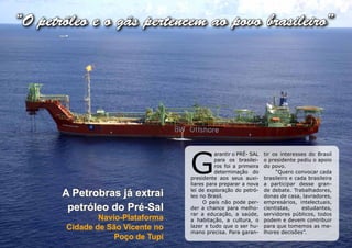 “O petróleo e o gás pertencem ao povo brasileiro”




                                   G
                                             arantir o PRÉ- SAL   tir os interesses do Brasil
                                             para os brasilei-    o presidente pediu o apoio
                                             ros foi a primeira   do povo.
                                             determinação do           “Quero convocar cada
                                   presidente aos seus auxi-      brasileiro e cada brasileira
                                   liares para preparar a nova    a participar desse gran-

       A Petrobras já extrai       lei de exploração do petró-
                                   leo no Brasil.
                                                                  de debate. Trabalhadores,
                                                                  donas de casa, lavradores,
                                        O país não pode per-      empresários, intelectuais,
        petróleo do Pré-Sal        der a chance para melho-       cientistas,     estudantes,
                                   rar a educação, a saúde,       servidores públicos, todos
                Navio-Plataforma   a habitação, a cultura, o      podem e devem contribuir
        Cidade de São Vicente no   lazer e tudo que o ser hu-     para que tomemos as me-
                                   mano precisa. Para garan-      lhores decisões”.
                    Poço de Tupi
 