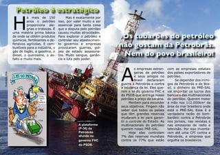 H
                           á mais de 150               Mas é exatamente por
                           anos o petróleo        isso, por valer muito e ser
                           proporciona ale-       essencial para tanta coisa
                           grias e tristezas. É   que a disputa pelo petróleo
                  uma matéria prima básica        causou muitas atrocidades.
                  de onde se obtém produtos       Para explorar o petróleo e
                  químicos, fertilizantes e de-   controlar seu abastecimen-
                  fensivos agrícolas. E com-      to governos e empresas
                  bustíveis para a indústria, o   provocaram guerras, gol-
                  gás de fogão, a gasolina, o     pes de estado assassina-
                  diesel, o querosene, o as-      tos. Muito sangue, ganân-
                  falto e muito mais.             cia e luta pelo poder.




                                                                                A
                                                                                         s empresas estran-    com as empresas estatais
                                                                                         geiras de petróleo    dos países exportadores de
Ilustração Bira




                                                                                         e seus amigos no      petróleo.
                                                                                         Brasil declararam           Se depender dos inimi-
                                                                                guerra à Petrobrás e contra    gos da Petrobrás e do Bra-
                                                                                a mudança da lei. Eles que-    sil, o dinheiro do PRÉ-SAL
                                                                                rem a lei do governo FHC e     vai engordar os lucros dos
                                                                                do PSDB que entrega nosso      bancos e das multinacionais
                                                                                petróleo a preço de banana.    do petróleo. Querem meter
                                                                                      Mentem para esconder     a mão nos 112.000km2 da
                                                                                seus objetivos. Fingem não     área do mar brasileiro onde
                                                                                saber que todos os países      está o PRÉ-SAL Essa é a
                                                                                que têm grandes reservas       verdadeira razão do bom-
                                                                                mudaram a lei para garan-      bardeio contra a Petrobrás
                                                                                tir o controle do Estado. As   nos jornais, nas revistas e
                                                              A plataforma      multinacionais do petróleo     nas emissoras de radio e
                                                              (P-36) da         querem nosso PRÉ-SAL.          televisão. Por isso inventa-
                                                              Petrobrás               Hoje elas controlam      ram até uma CPI contra a
                                                              afunda no         7% das reservas mundiais       Petrobrás, a empresa que
                                                              governo FHC       contra os 77% que estão        orgulha os brasileiros.
                                                              do PSDB.
 