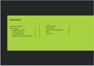 CONTENTS.

KEY SURVEY FINDINGS                  3    SHARED SERVICES              17

SALARY TABLES                        5    TAX & PRACTICE               19
   COMMERCE & INDUSTRY               5    TEMPS & INTERIM MANAGEMENT   20
   FINANCIAL SERVICES                10   LEGAL                        22

   FUND ADMINSTRATION                13   CONTACT US                   24

   INSURANCE, MORTGAGE & ACTUARIAL   15




                                                                            1
 