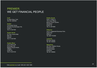 PREMIER.
WE GET FINANCIAL PEOPLE

Cork                                          Dublin South
6 Lapps Quay, Cork.                           Suite 11 Block D,
Tel: 021 2300300                              The Cube Offices,
                                              Beacon South Quarter,
Dublin                                        Sandyford,
Connaught House,                              Dublin 18
Number One Burlington Rd,                     Tel: 01 2973949
Dublin 4
Tel: 01 4321555                               Kilkenny
                                              Unit 5, Leggetsrath Business Park,
Dublin North                                  Dublin Rd,
25 Town Centre Mall,                          Kilkenny
Main St,                                      Tel: 056 7720380
Swords
Tel: 01 4321555                               Limerick
                                              98 Henry Street
                                              Tel: 061 430940
Dublin West
Unit D Block 2B,                              Waterford
Exchange Hall,                                4th Floor, Wallace House,
Belgard Square North,                         Maritana Gate,
Tallaght,                                     Canada Street,
Dublin 24                                     Waterford
Tel: 01 4270100                               Tel: 051 309650




                                                                                   24
Visit premier.ie or call +353 (0)1 4321 555
 