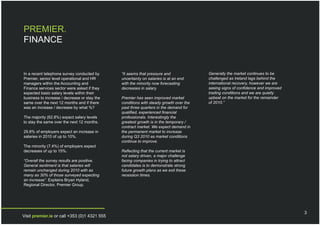 PREMIER.
FINANCE


In a recent telephone survey conducted by     “It seems that pressure and              Generally the market continues to be
Premier, senior level operational and HR      uncertainty on salaries is at an end     challenged as Ireland lags behind the
managers within the Accounting and            with the minority now forecasting        international recovery, however we are
Finance services sector were asked if they    decreases in salary.                     seeing signs of confidence and improved
expected basic salary levels within their                                              trading conditions and we are quietly
business to increase / decrease or stay the   Premier has seen improved market         upbeat on the market for the remainder
same over the next 12 months and if there     conditions with steady growth over the   of 2010.”
was an increase / decrease by what %?         past three quarters in the demand for
                                              qualified, experienced financial
The majority (62.8%) expect salary levels     professionals. Interestingly the
to stay the same over the next 12 months.     greatest growth is in the temporary /
                                              contract market. We expect demand in
29.8% of employers expect an increase in      the permanent market to increase
salaries in 2010 of up to 10%.                during Q3 2010 as market conditions
                                              continue to improve.
The minority (7.4%) of employers expect
decreases of up to 15%.                       Reflecting that the current market is
                                              not salary driven, a major challenge
“Overall the survey results are positive.     facing companies in trying to attract
General sentiment is that salaries will       candidates is to demonstrate strong
remain unchanged during 2010 with as          future growth plans as we exit these
many as 30% of those surveyed expecting       recession times.
an increase”. Explains Bryan Hyland,
Regional Director, Premier Group.




                                                                                                                                 3
Visit premier.ie or call +353 (0)1 4321 555
 