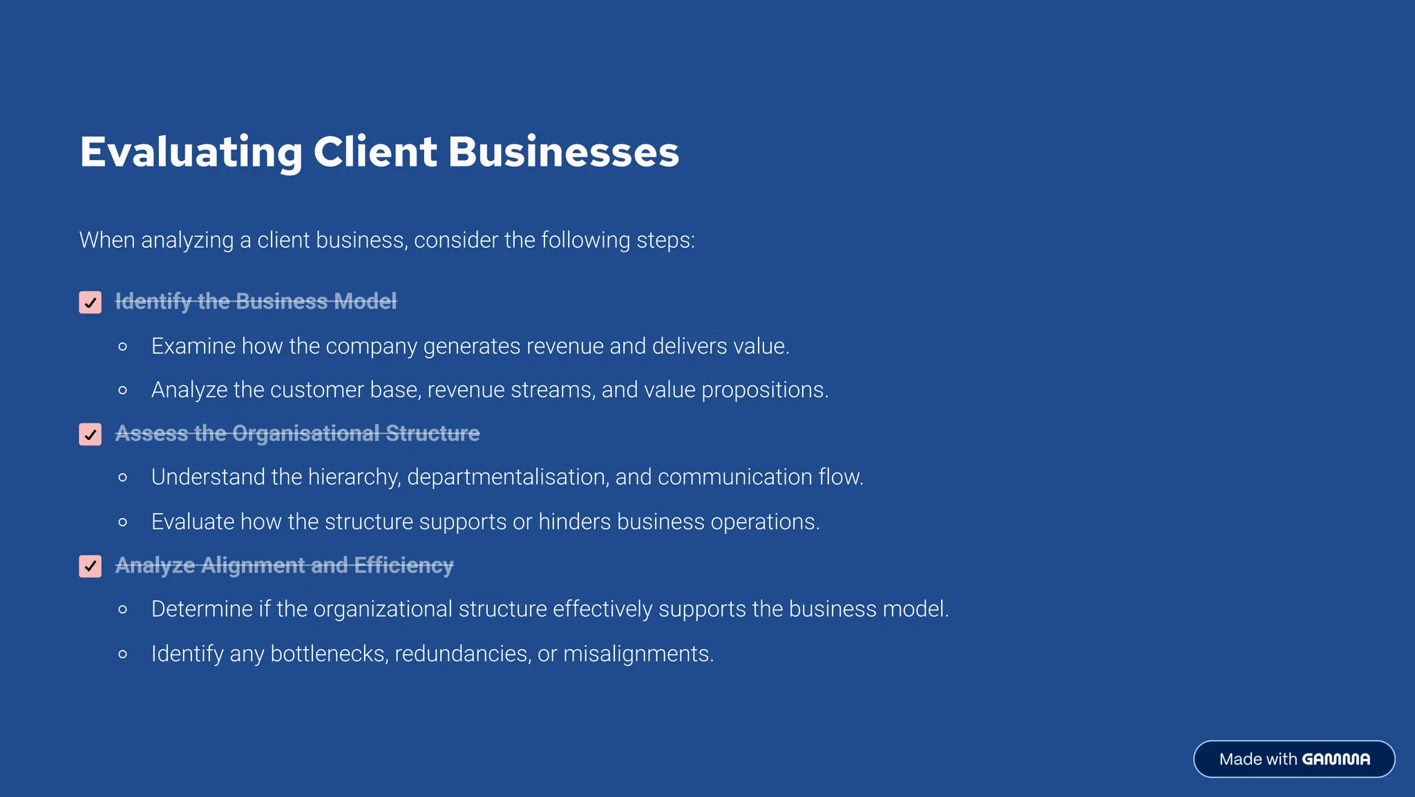Evaluating Client Businesses
When analyzing a client business, consider the following steps:
Identify the Business Model
Examine how the company generates revenue and delivers value.
Analyze the customer base, revenue streams, and value propositions.
Assess the Organisational Structure
Understand the hierarchy, departmentalisation, and communication flow.
Evaluate how the structure supports or hinders business operations.
Analyze Alignment and Efficiency
Determine if the organizational structure effectively supports the business model.
Identify any bottlenecks, redundancies, or misalignments.
 