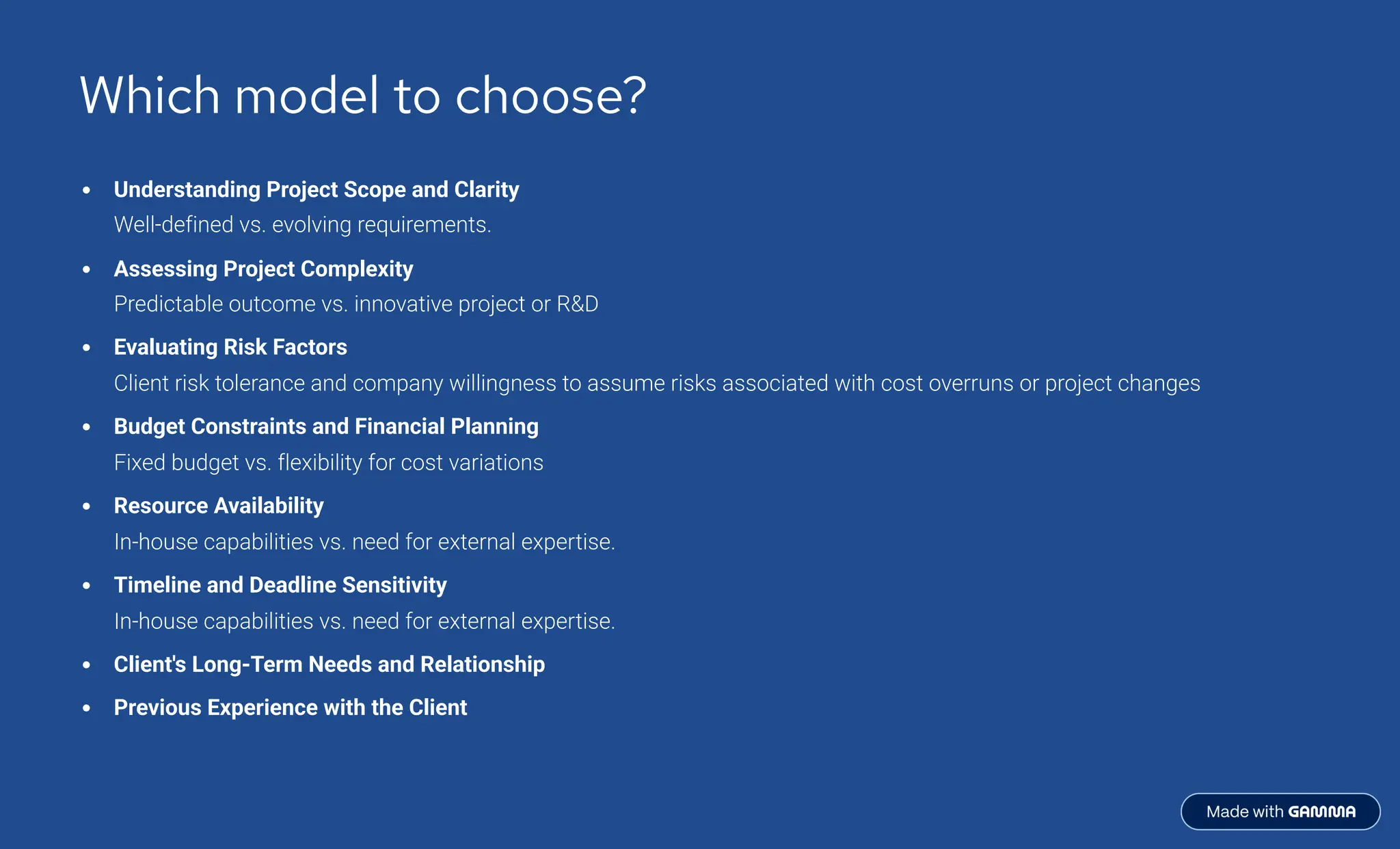 Which model to choose?
Understanding Project Scope and Clarity
Well-defined vs. evolving requirements.
Assessing Project Complexity
Predictable outcome vs. innovative project or RD
Evaluating Risk Factors
Client risk tolerance and company willingness to assume risks associated with cost overruns or project changes
Budget Constraints and Financial Planning
Fixed budget vs. flexibility for cost variations
Resource Availability
In-house capabilities vs. need for external expertise.
Timeline and Deadline Sensitivity
In-house capabilities vs. need for external expertise.
Client's Long-Term Needs and Relationship
Previous Experience with the Client
 