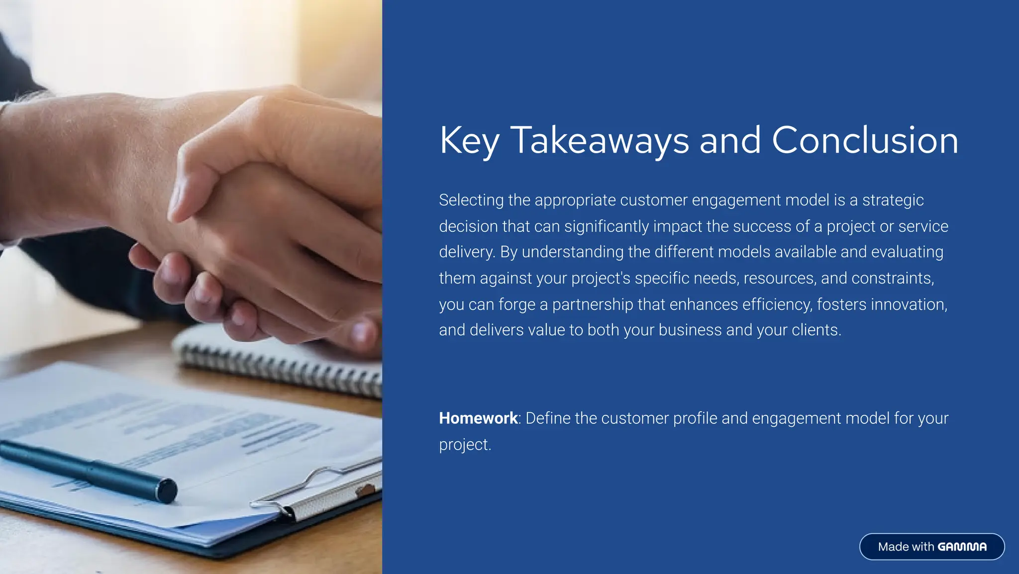 Key Takeaways and Conclusion
Selecting the appropriate customer engagement model is a strategic
decision that can significantly impact the success of a project or service
delivery. By understanding the different models available and evaluating
them against your project's specific needs, resources, and constraints,
you can forge a partnership that enhances efficiency, fosters innovation,
and delivers value to both your business and your clients.
Homework: Define the customer profile and engagement model for your
project.
 