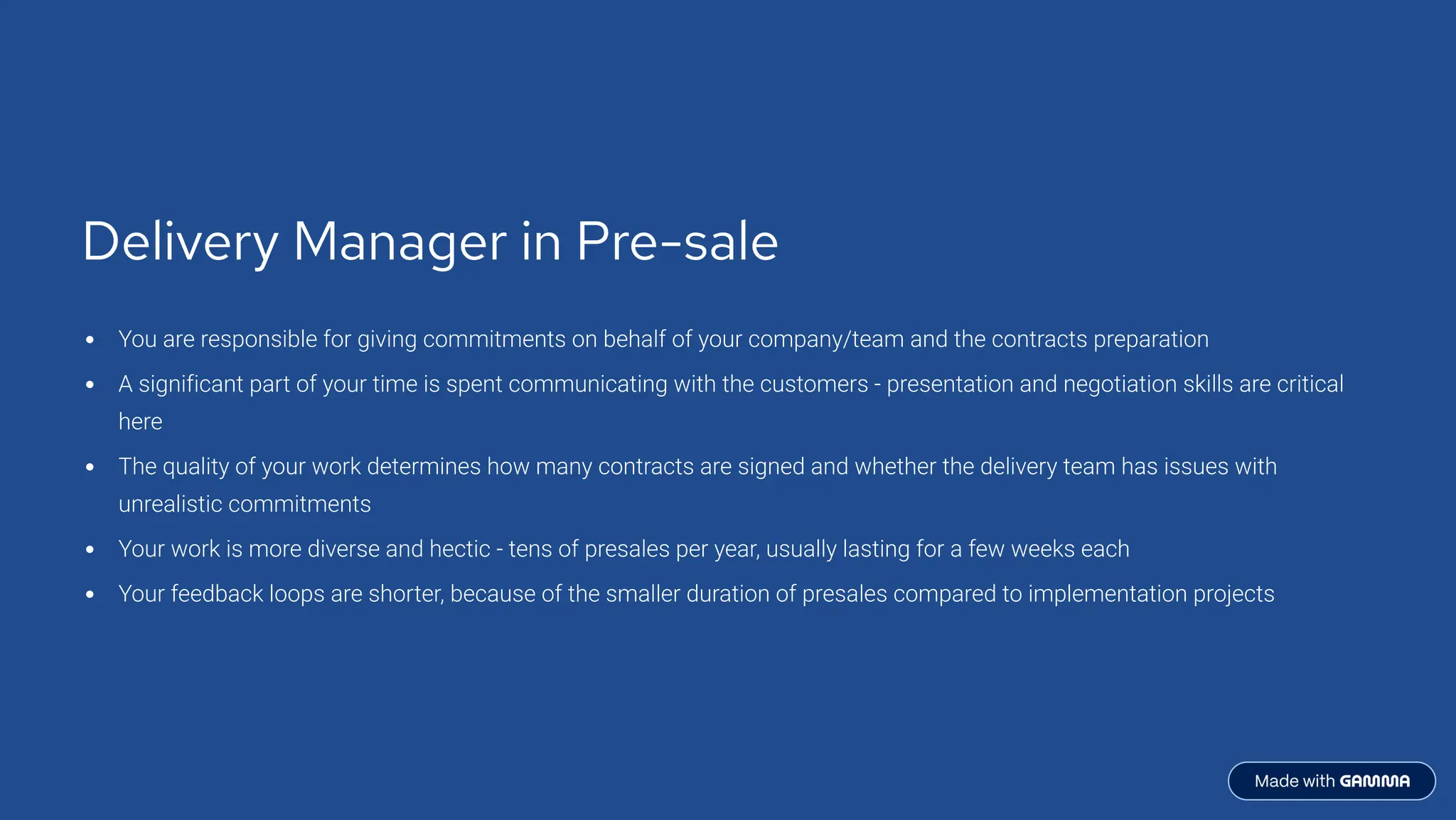 Delivery Manager in Pre-sale
You are responsible for giving commitments on behalf of your company/team and the contracts preparation
A significant part of your time is spent communicating with the customers - presentation and negotiation skills are critical
here
The quality of your work determines how many contracts are signed and whether the delivery team has issues with
unrealistic commitments
Your work is more diverse and hectic - tens of presales per year, usually lasting for a few weeks each
Your feedback loops are shorter, because of the smaller duration of presales compared to implementation projects
 