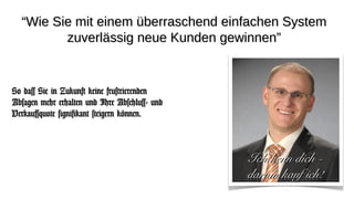 “Wie Sie mit einem überraschend einfachen System
         zuverlässig neue Kunden gewinnen”


So dass Sie in Zukunft keine frustrierenden
Absagen mehr erhalten und Ihre Abschluss- und
Verkaufsquote signifikant steigern können.



                                                Ich kenn dich -
                                                darum kauf ich!
 