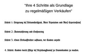 “Ihre 4 Schritte als Grundlage
                       zu regelmäßigen Verkäufen”


Schritt 1: Steigerung des Bekanntheitsgrad, Ihrer Reputation und Ihres Expertenstatus


Schritt 2: Automatisierung und Outsourcing


Schritt 3: Einen Verkaufstrichter aufbauen, der Kunden anzieht


4. Schritt: Kunden durch Pflege des Beziehungskontos zu Stammkunden zu machen.
 