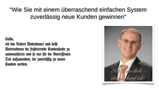 ““Wie Sie mit einem überraschend einfachen SystemWie Sie mit einem überraschend einfachen System
zuverlässig neue Kunden gewinnen”zuverlässig neue Kunden gewinnen”
Hallo,Hallo,
ich bin Robert Nabenhauer und helfeich bin Robert Nabenhauer und helfe
Unternehmen die frustrierende Kundensuche zuUnternehmen die frustrierende Kundensuche zu
automatisieren und so nur für die Interessentenautomatisieren und so nur für die Interessenten
Zeit aufzuwenden, die zuverlässig zu neuenZeit aufzuwenden, die zuverlässig zu neuen
Kunden werden.Kunden werden.
Ich kenn dich -Ich kenn dich -
darum kauf ich!darum kauf ich!
 