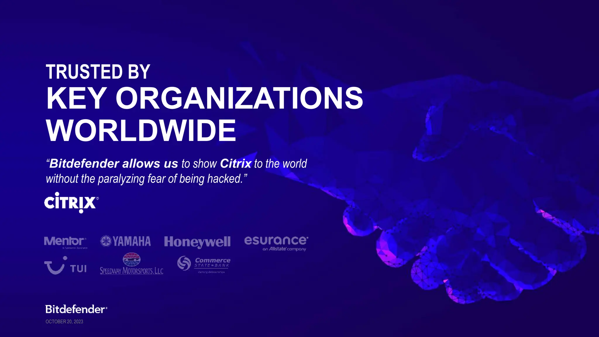 OCTOBER 20, 2023
TRUSTED BY
​​KEY ORGANIZATIONS
WORLDWIDE
“Bitdefender allows us to show Citrix to the world
without the paralyzing fear of being hacked.”
 