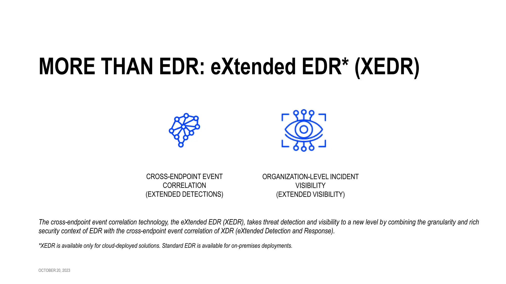 OCTOBER 20, 2023
MORE THAN EDR: eXtended EDR* (XEDR)
The cross-endpoint event correlation technology, the eXtended EDR (XEDR), takes threat detection and visibility to a new level by combining the granularity and rich
security context of EDR with the cross-endpoint event correlation of XDR (eXtended Detection and Response).
ORGANIZATION-LEVEL INCIDENT
VISIBILITY
(EXTENDED VISIBILITY)
CROSS-ENDPOINT EVENT
CORRELATION
(EXTENDED DETECTIONS)
*XEDR is available only for cloud-deployed solutions. Standard EDR is available for on-premises deployments.
 