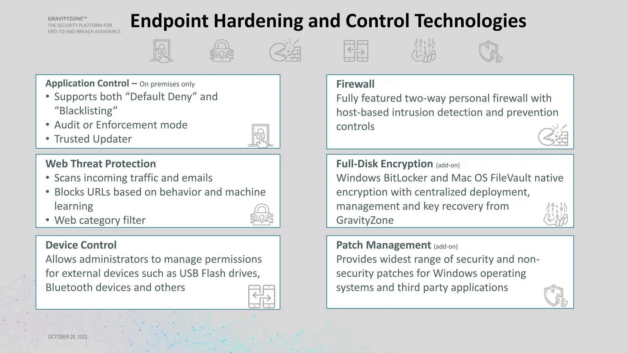 GRAVITYZONE™
THE SECURITY PLATFORM FOR
END-TO-END BREACH AVOIDANCE
OCTOBER 20, 2023
Endpoint Hardening and Control Technologies
Application Control – On premises only
• Supports both “Default Deny” and
“Blacklisting”
• Audit or Enforcement mode
• Trusted Updater
Web Threat Protection
• Scans incoming traffic and emails
• Blocks URLs based on behavior and machine
learning
• Web category filter
Firewall
Fully featured two-way personal firewall with
host-based intrusion detection and prevention
controls
Device Control
Allows administrators to manage permissions
for external devices such as USB Flash drives,
Bluetooth devices and others
Full-Disk Encryption (add-on)
Windows BitLocker and Mac OS FileVault native
encryption with centralized deployment,
management and key recovery from
GravityZone
Patch Management (add-on)
Provides widest range of security and non-
security patches for Windows operating
systems and third party applications
 