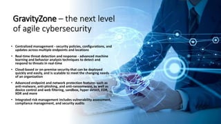 120
GravityZone – the next level
of agile cybersecurity
• Centralized management - security policies, configurations, and
updates across multiple endpoints and locations
• Real-time threat detection and response - advanced machine
learning and behavior analysis techniques to detect and
respond to threats in real-time
• Cloud-based or on-premise security that can be deployed
quickly and easily, and is scalable to meet the changing needs
of an organization
• Advanced endpoint and network protection features such as
anti-malware, anti-phishing, and anti-ransomware, as well as
device control and web filtering, sandbox, hyper detect, EDR,
XDR and more
• Integrated risk management includes vulnerability assessment,
compliance management, and security audits
 