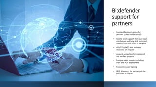121
Bitdefender
support for
partners
• Free certification training for
partners (sales and technical)
• Second level support from our local
distributors and help desk technical
support from our office in Bangkok
• GOV/EDU/NGO and business
discounts on request
• Account protection for registered
and verified projects
• Free pre-sales support including
trials and POC deployment
• Free online user training
• MDF, discounts for partners at the
gold level or higher
 