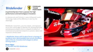 20 octobre 2023 | Confidentiel
In cybersecurity and Formula 1, every millisecond counts.
Technology makes all the difference in who has the
advantage.
Bitdefender researchers, security analysts, and engineers
are on the cutting edge of cybersecurity, developing threat
and behavioral analytics from its network of millions of
monitored and protected endpoints to prevent, detect and
respond to threats faster.
A partnership born from a passion for high
performance and technological innovation.
« Bitdefender shares with Scuderia Ferrari a heritage of
excellence and a demonstrated track record of building
state of the art, innovative technologies to deliver
winning results. »
Florin Talpes
Co-founder and CEO, Bitdefender
 
