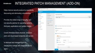 Helps improve security posture by expediently
discovering and eliminating vulnerabilities
Provides the widest range of security- and
non-security patches for operating systems,
third-party applications and golden images
Covers Windows-based physical, virtual on-
prem and cloud-based endpoints and servers
Is deployed and managed from the
GravityZone console and integrated into its
agent
INTEGRATED PATCH MANAGEMENT (ADD-ON)
 
