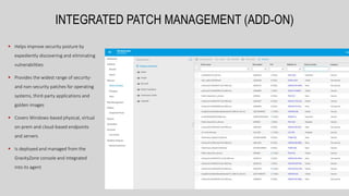  Helps improve security posture by
expediently discovering and eliminating
vulnerabilities
 Provides the widest range of security-
and non-security patches for operating
systems, third-party applications and
golden images
 Covers Windows-based physical, virtual
on-prem and cloud-based endpoints
and servers
 Is deployed and managed from the
GravityZone console and integrated
into its agent
INTEGRATED PATCH MANAGEMENT (ADD-ON)
 
