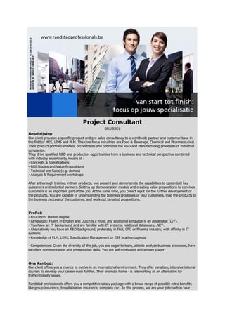 Project Consultant
                                                   BRUSSEL
Beschrijving:
Our client provides a specific product and pre-sales consultancy to a worldwide partner and customer base in
the field of MES, LIMS and PLM. The core focus industries are Food & Beverage, Chemical and Pharmaceutical.
Their product portfolio enables, orchestrates and optimizes the R&D and Manufacturing processes of industrial
companies.
They drive qualified R&D and production opportunities from a business and technical perspective combined
with industry expertise by means of :
- Concepts & Specifications
- ROI Studies and Value Propositions
- Technical pre-Sales (e.g. demos)
- Analysis & Requirement workshops

After a thorough training in their products, you present and demonstrate the capabilities to (potential) key
customers and selected partners. Setting up demonstration models and creating value propositions to convince
customers is an important part of the job. At the same time, you collect input for the further development of
the products. You are capable of understanding the business processes of your customers, map the products to
the business process of the customer, and work out targeted propositions.


Profiel:
- Education: Master degree
- Languages: Fluent in English and Dutch is a must, any additional language is an advantage (D/F).
- You have an IT background and are familiar with IT systems, relational databases, .NET.
- Alternatively you have an R&D background, preferably in F&B, CPG or Pharma industry, with affinity in IT
systems.
- Knowledge of PLM, LIMS, Specification Management or ERP is advantageous.

- Competences: Given the diversity of the job, you are eager to learn, able to analyze business processes, have
excellent communication and presentation skills. You are self-motivated and a team player.


Ons Aanbod:
Our client offers you a chance to evolve in an international environment. They offer variation, intensive internal
courses to develop your career even further. They promote home - & teleworking as an alternative for
traffic/mobility issues.

Randstad professionals offers you a competitive salary package with a broad range of possible extra benefits
like group insurance, hospitalisation insurance, company car...In this process, we are your jobcoach in your
 