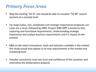 Primary Focus Areas  Map the existing “AS IS” and should be able to visualize "TO BE" system scenario at a concept level For large (value, size, complexity and strategic importance) proposals use-cases are a must, followed by WBS. Project WBS MPP is based on that capturing non-functional requirements. Understanding strategic importance and analyze business requirements and it’s impact on the solution R&D on the latest innovations, tools and solutions available in the market, this study would also expose us to new requirements in the market and marketing tools Presales consultants must win trust and confidence of the customer and channelize the deliberations properly 