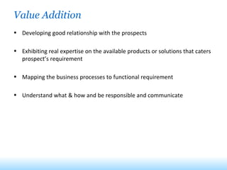 Value Addition Developing good relationship with the prospects Exhibiting real expertise on the available products or solutions that caters prospect’s requirement Mapping the business processes to functional requirement Understand what & how and be responsible and communicate 