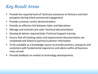 Key Result Areas Provide the required level of Technical assistance to Partners and their prospects during initial commercial engagement Provide customer centric demonstrations Provide an effective link between Sales and Operations Manage and maintain pre-sales Technical documentation Develop & deliver required Sales Technical Support training Ensure that all meeting notes and requirements documentation are completed and linked to partner/customer information To be available as a knowledge source to provide partners, prospects and customers with fundamental experience and advice within all business areas served Provide feedback on market or technology developments 