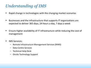 Understanding of IMS Rapid change in technologies with the changing market scenarios Businesses and the infrastructure that supports IT organizations are expected to deliver 365 days, 24 hours a day, 7 days a week Ensure higher availability of IT infrastructure while reducing the cost of management IMS Services: Remote Infrastructure Management Services (RIMS) Data Centre Services Technical Help Desk Onsite Technology Support 
