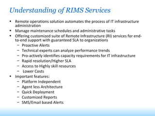 Understanding of RIMS Services Remote operations solution automates the process of IT infrastructure administration Manage maintenance schedules and administrative tasks Offering customized suite of Remote Infrastructure (RI) services for end-to-end support with guaranteed SLA to organizations Proactive Alerts Technical experts can analyze performance trends Pro-actively identifies capacity requirements for IT infrastructure Rapid resolution/Higher SLA Access to Highly skill resources  Lower Costs Important features:  Platform Independent  Agent less Architecture  Quick Deployment  Customized Reports  SMS/Email based Alerts 