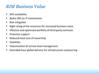 RIM Business Value Skill availability Better ROI on IT investments Risk mitigation Right sizing of the resources for increased business value Effective and optimized portfolio of third party contracts Proactive support Reduced total cost of ownership Flexibility Improvisation of service level management Extended-hour global delivery for infrastructure outsourcing 