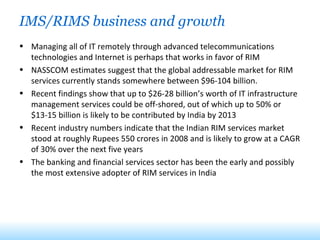 IMS/RIMS business and growth Managing all of IT remotely through advanced telecommunications technologies and Internet is perhaps that works in favor of RIM NASSCOM estimates suggest that the global addressable market for RIM services currently stands somewhere between $96-104 billion. Recent findings show that up to $26-28 billion’s worth of IT infrastructure management services could be off-shored, out of which up to 50% or $13-15 billion is likely to be contributed by India by 2013 Recent industry numbers indicate that the Indian RIM services market stood at roughly Rupees 550 crores in 2008 and is likely to grow at a CAGR of 30% over the next five years The banking and financial services sector has been the early and possibly the most extensive adopter of RIM services in India 