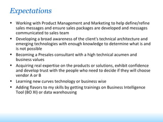 Expectations Working with Product Management and Marketing to help define/refine sales messages and ensure sales packages are developed and messages communicated to sales team Developing a broad awareness of the client's technical architecture and emerging technologies with enough knowledge to determine what is and is not possible Becoming a Presales consultant with a high technical acumen and business values Acquiring real expertise on the products or solutions, exhibit confidence and develop trust with the people who need to decide if they will choose vendor A or B Learning new curves technology or business wise Adding flavors to my skills by getting trainings on Business Intelligence Tool (BO XI) or data warehousing 