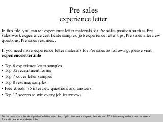 Pre sales 
experience letter 
In this file, you can ref experience letter materials for Pre sales position such as Pre 
sales work experience certificate samples, job experience letter tips, Pre sales interview 
questions, Pre sales resumes… 
If you need more experience letter materials for Pre sales as following, please visit: 
experienceletter.info 
• Top 6 experience letter samples 
• Top 32 recruitment forms 
• Top 7 cover letter samples 
• Top 8 resumes samples 
• Free ebook: 75 interview questions and answers 
• Top 12 secrets to win every job interviews 
For top materials: top 6 experience letter samples, top 8 resumes samples, free ebook: 75 interview questions and answers 
Pls visit: experienceletter.info 
Interview questions and answers – free download/ pdf and ppt file 
 