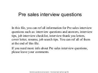 Interview questions and answers – free download/ pdf and ppt file
Pre sales interview questions
In this file, you can ref all information for Pre sales interview
questions such as: interview questions and answers, interview
tips, job interview checklist, interview thank you letters,
cover letter, resume, job search tips. You can ref all of them
at the end of this file.
If you need more info about Pre sales interview questions,
please leave your comments.
 