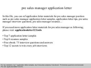 pre sales manager application letter 
In this file, you can ref application letter materials for pre sales manager position 
such as pre sales manager application letter samples, application letter tips, pre sales 
manager interview questions, pre sales manager resumes… 
If you need more application letter materials for pre sales manager as following, 
please visit: applicationletter123.info 
• Top 7 application letter samples 
• Top 8 resumes samples 
• Free ebook: 75 interview questions and answers 
• Top 12 secrets to win every job interviews 
For top materials: top 7 application letter samples, top 8 resumes samples, free ebook: 75 interview questions and answers 
Pls visit: applicationletter123.info 
Interview questions and answers – free download/ pdf and ppt file 
 