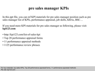 Interview questions and answers – free download/ pdf and ppt file
pre sales manager KPIs
In this ppt file, you can ref KPI materials for pre sales manager position such as pre
sales manager list of KPIs, performance appraisal, job skills, KRAs, BSC…
If you need more KPI materials for pre sales manager as following, please visit:
kpi123.com
• http://kpi123.com/list-of-sales-kpi
• Top 28 performance appraisal forms
• 11 performance appraisal methods
• 1125 performance review phrases
For top materials: top sales KPIs, Top 28 performance appraisal forms, 11 performance appraisal methods
Pls visit: kpi123.com
 