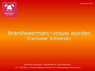 Versie juni 2012




Brandweerman/-vrouw worden
               brandweer Antwerpen




            Brandweer Antwerpen | Noorderlaan 69 | 2030 Antwerpen
  +32 3 338 88 11 | brandweer@stad.antwerpen.be | www.brandweerantwerpen.be
 