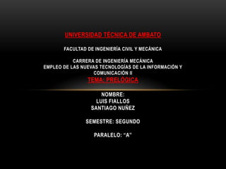 UNIVERSIDAD TÉCNICA DE AMBATO

       FACULTAD DE INGENIERÍA CIVIL Y MECÁNICA

           CARRERA DE INGENIERÍA MECÁNICA
EMPLEO DE LAS NUEVAS TECNOLOGÍAS DE LA INFORMACIÓN Y
                  COMUNICACIÓN II
                TEMA: PRELÓGICA

                     NOMBRE:
                   LUIS FIALLOS
                 SANTIAGO NUÑEZ

               SEMESTRE: SEGUNDO

                  PARALELO: “A”
 