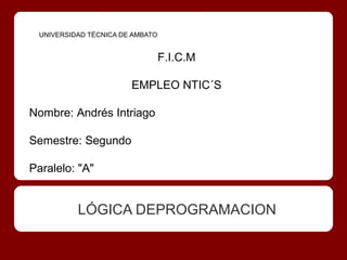 UNIVERSIDAD TÉCNICA DE AMBATO


                                 F.I.C.M

                       EMPLEO NTIC´S

Nombre: Andrés Intriago

Semestre: Segundo

Paralelo: "A"


          LÓGICA DEPROGRAMACION
 