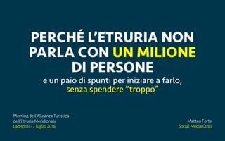 Ladispoli, 7 luglio 2016 matteoforte.com
PERCH? LETRURIA NON
PARLA CON UN MILIONE
DI PERSONE
e un paio di spunti per iniziare a farlo,
senza spendere troppo
Matteo Forte
Social Media Coso
Meeting dellAlleanza Turistica
dellEtruria Meridionale
Ladispoli - 7 luglio 2016
 