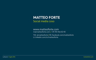Ladispoli, 7 luglio 2016 matteoforte.com
MATTEO FORTE
Social media coso
www.matteoforte.com
m@matteoforte.com | +39 392 466 82 40
TW: @matteoforte | FB: facebook.com/matteoforte
LI: linkedin.com/in/matteoforte
Ladispoli, 7 luglio 2016 matteoforte.com
 