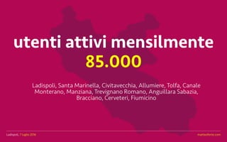 Ladispoli, 7 luglio 2016 matteoforte.com
utenti attivi mensilmente
85.000
Ladispoli, Santa Marinella, Civitavecchia, Allumiere, Tolfa, Canale
Monterano, Manziana, Trevignano Romano, Anguillara Sabazia,
Bracciano, Cerveteri, Fiumicino
Ladispoli, 7 luglio 2016 matteoforte.com
 